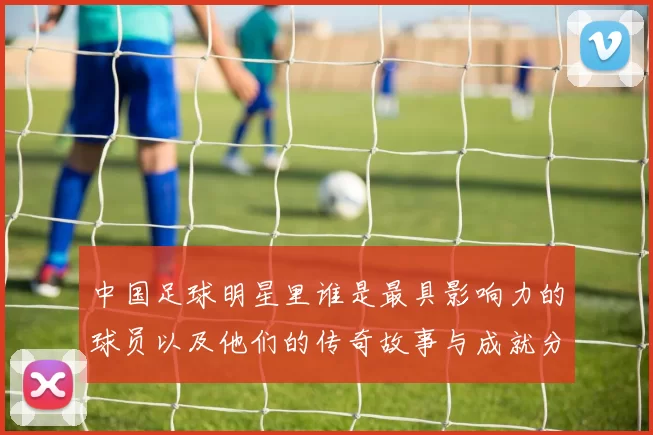 中国足球明星里谁是最具影响力的球员以及他们的传奇故事与成就分析