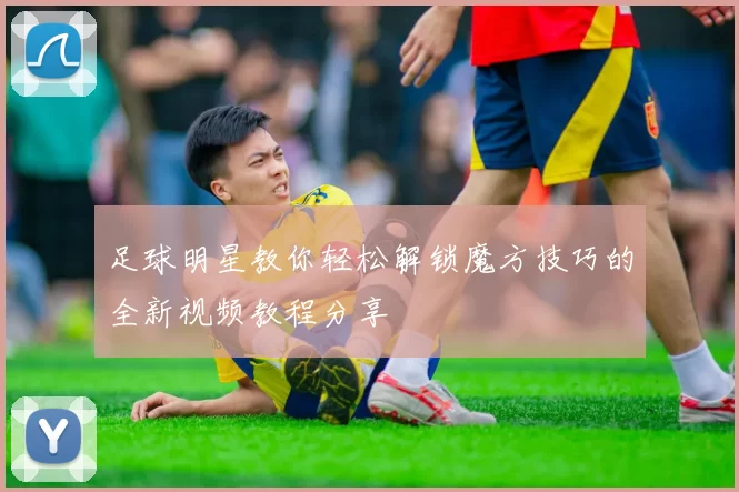 足球明星教你轻松解锁魔方技巧的全新视频教程分享