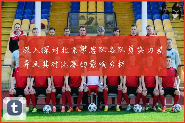 深入探讨北京攀岩队各队员实力差异及其对比赛的影响分析