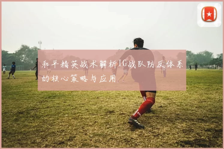 和平精英战术解析IG战队防反体系的核心策略与应用