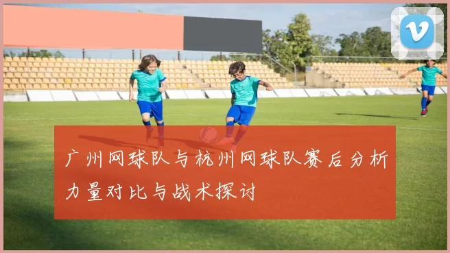 广州网球队与杭州网球队赛后分析力量对比与战术探讨