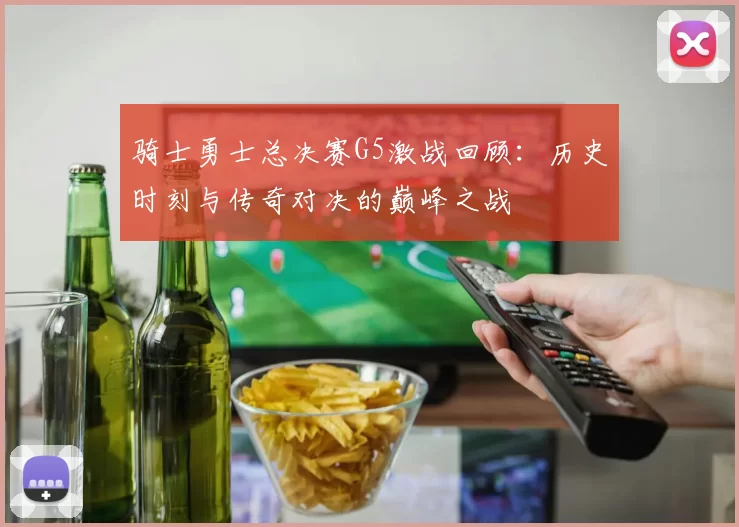 骑士勇士总决赛G5激战回顾：历史时刻与传奇对决的巅峰之战