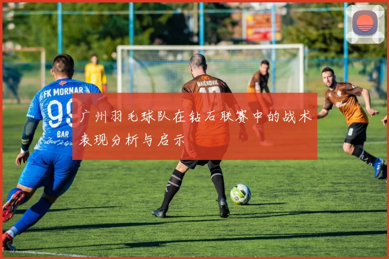 广州羽毛球队在钻石联赛中的战术表现分析与启示