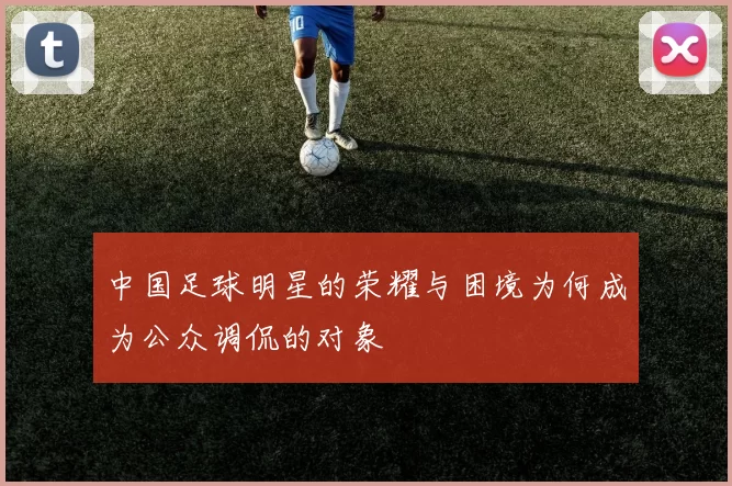 中国足球明星的荣耀与困境为何成为公众调侃的对象