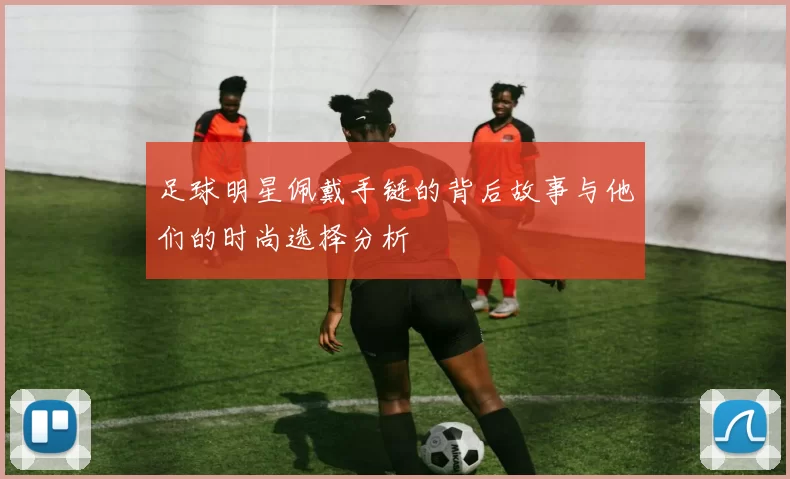 足球明星佩戴手链的背后故事与他们的时尚选择分析