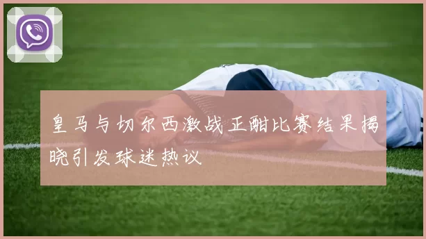 皇马与切尔西激战正酣比赛结果揭晓引发球迷热议