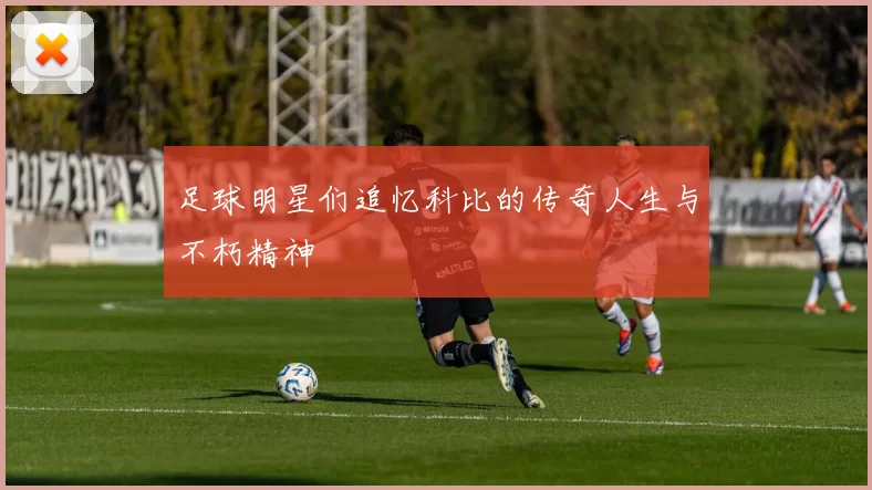 足球明星们追忆科比的传奇人生与不朽精神