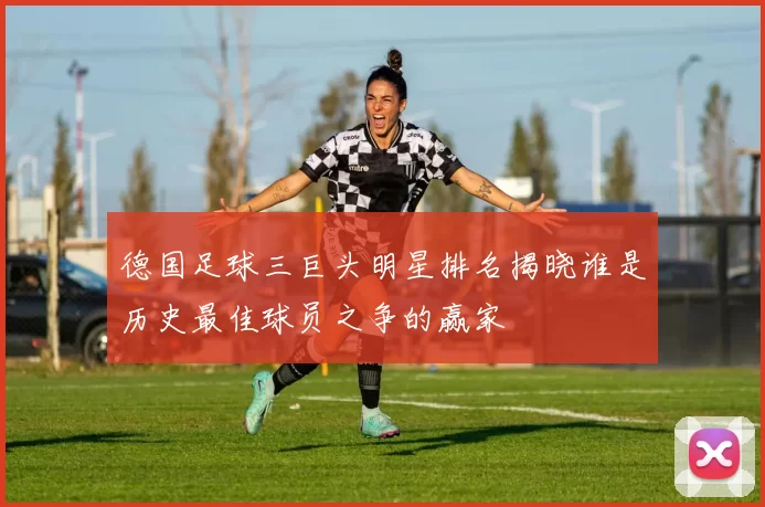 德国足球三巨头明星排名揭晓谁是历史最佳球员之争的赢家
