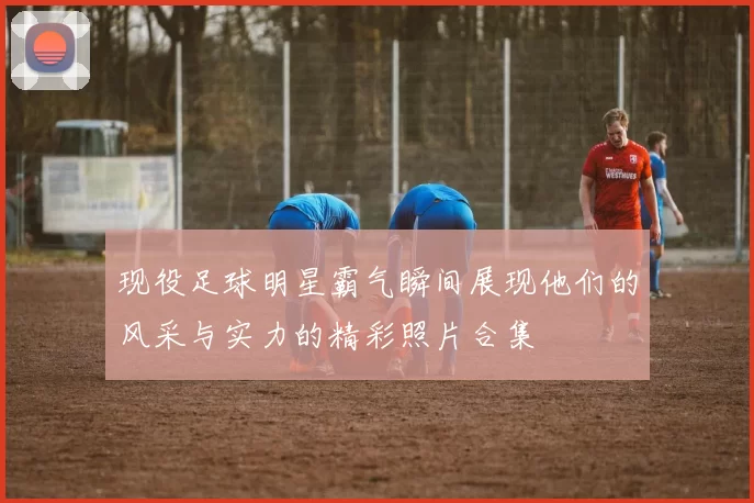 现役足球明星霸气瞬间展现他们的风采与实力的精彩照片合集