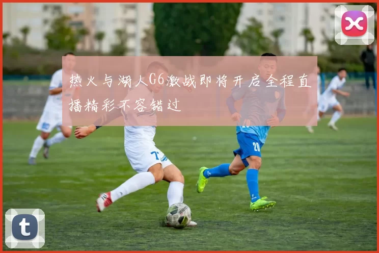 热火与湖人G6激战即将开启全程直播精彩不容错过