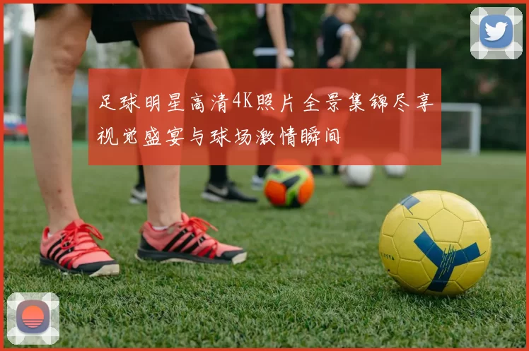 足球明星高清4K照片全景集锦尽享视觉盛宴与球场激情瞬间