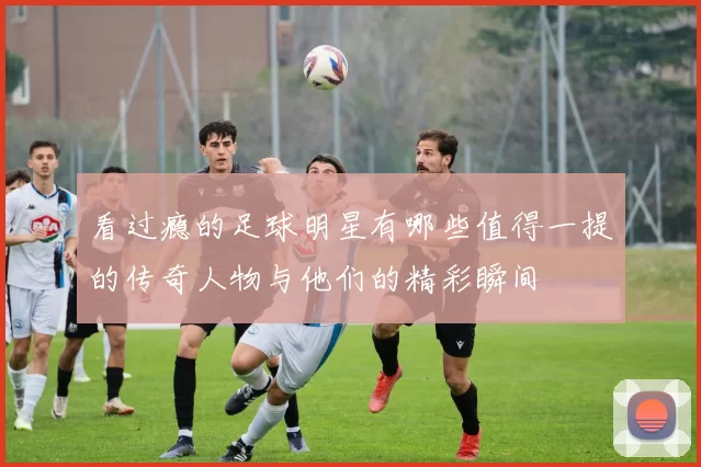 看过瘾的足球明星有哪些值得一提的传奇人物与他们的精彩瞬间