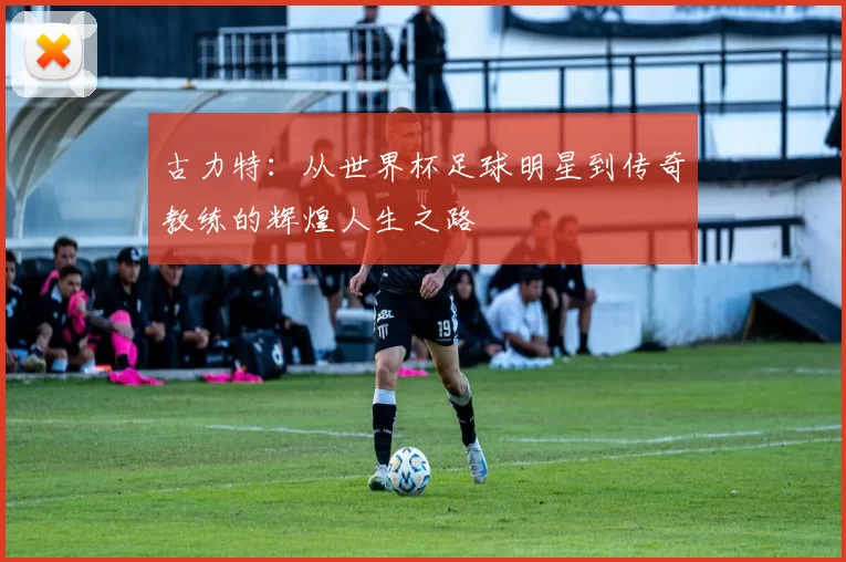 古力特：从世界杯足球明星到传奇教练的辉煌人生之路