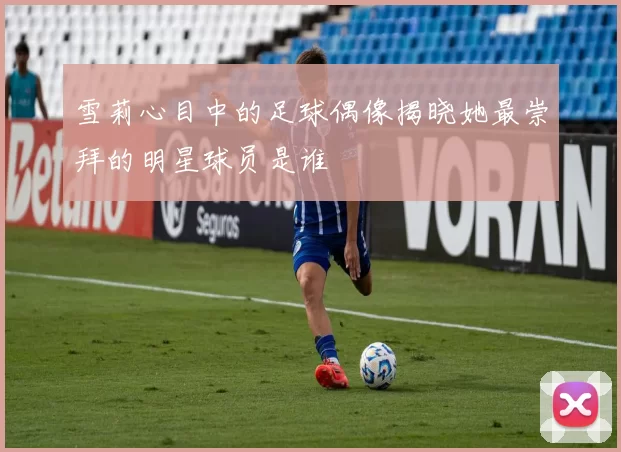 雪莉心目中的足球偶像揭晓她最崇拜的明星球员是谁