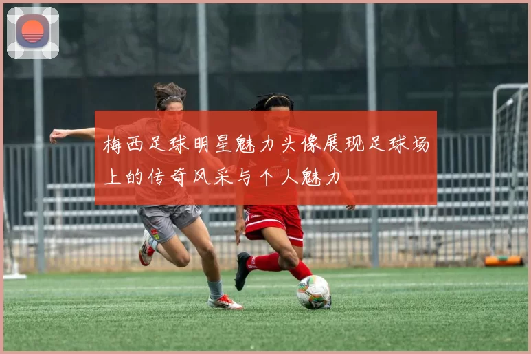 梅西足球明星魅力头像展现足球场上的传奇风采与个人魅力