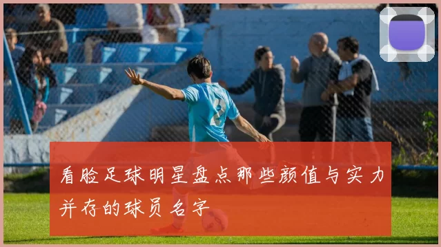 看脸足球明星盘点那些颜值与实力并存的球员名字