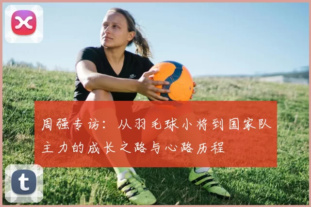周强专访：从羽毛球小将到国家队主力的成长之路与心路历程