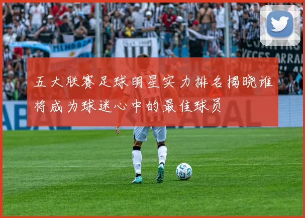 五大联赛足球明星实力排名揭晓谁将成为球迷心中的最佳球员