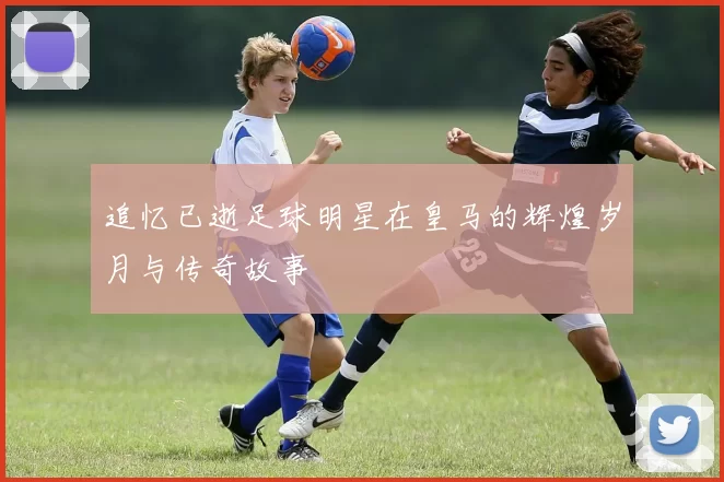 追忆已逝足球明星在皇马的辉煌岁月与传奇故事