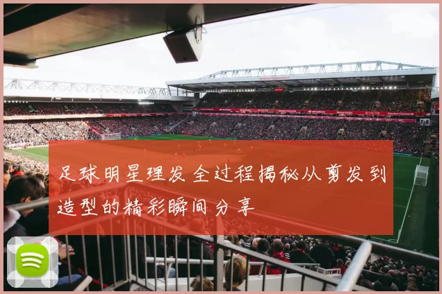 足球明星理发全过程揭秘从剪发到造型的精彩瞬间分享