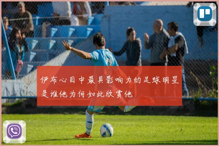 伊布心目中最具影响力的足球明星是谁他为何如此欣赏他