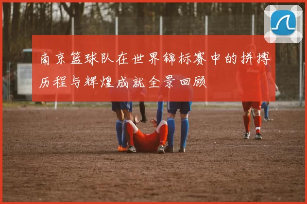 南京篮球队在世界锦标赛中的拼搏历程与辉煌成就全景回顾