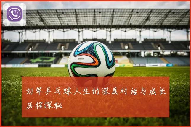 刘军乒乓球人生的深度对话与成长历程探秘