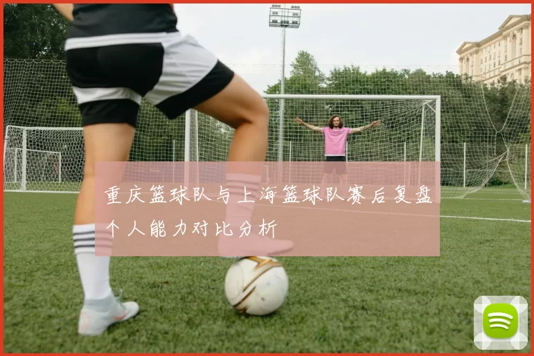 重庆篮球队与上海篮球队赛后复盘个人能力对比分析
