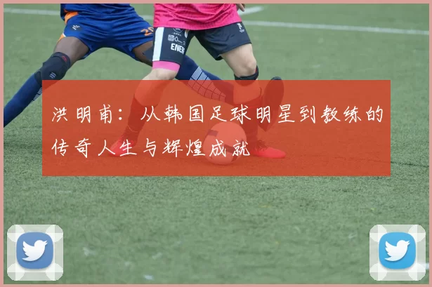 洪明甫：从韩国足球明星到教练的传奇人生与辉煌成就