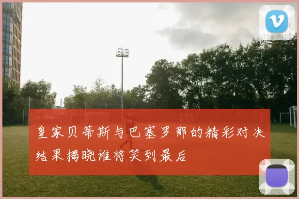 皇家贝蒂斯与巴塞罗那的精彩对决结果揭晓谁将笑到最后