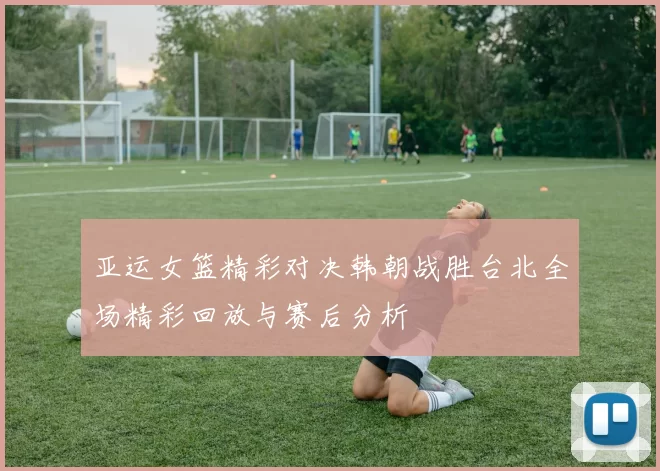 亚运女篮精彩对决韩朝战胜台北全场精彩回放与赛后分析