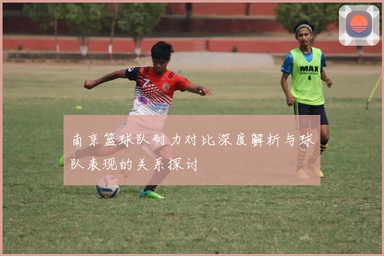 南京篮球队耐力对比深度解析与球队表现的关系探讨