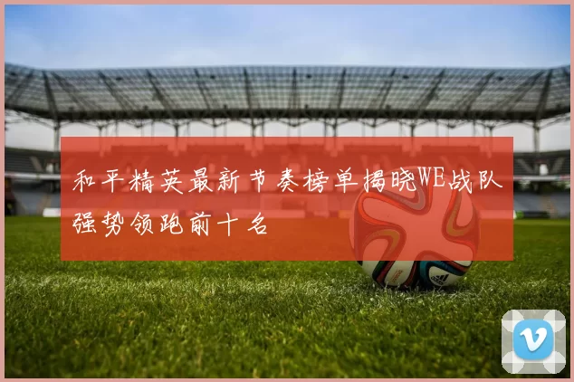 和平精英最新节奏榜单揭晓WE战队强势领跑前十名