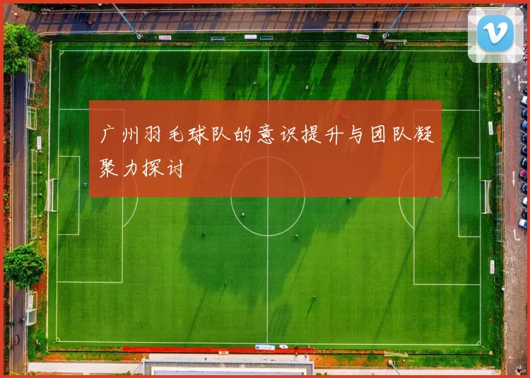 广州羽毛球队的意识提升与团队凝聚力探讨