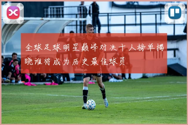 全球足球明星巅峰对决十人榜单揭晓谁将成为历史最佳球员