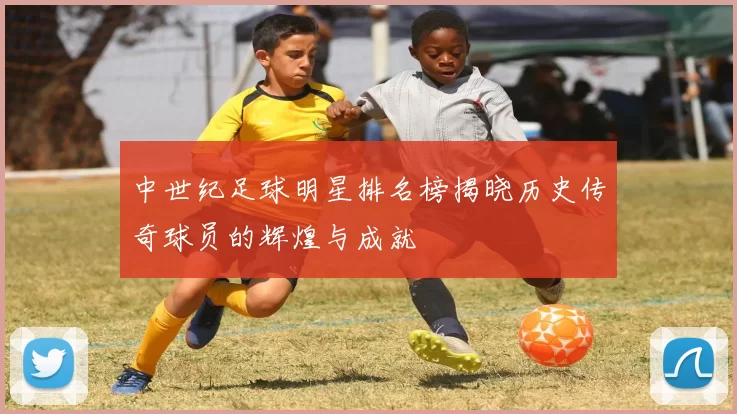 中世纪足球明星排名榜揭晓历史传奇球员的辉煌与成就