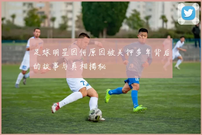 足球明星因何原因被关押多年背后的故事与真相揭秘