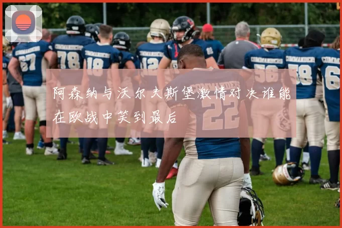 阿森纳与沃尔夫斯堡激情对决谁能在欧战中笑到最后