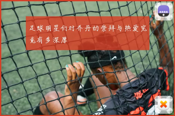 足球明星们对乔丹的崇拜与热爱究竟有多深厚