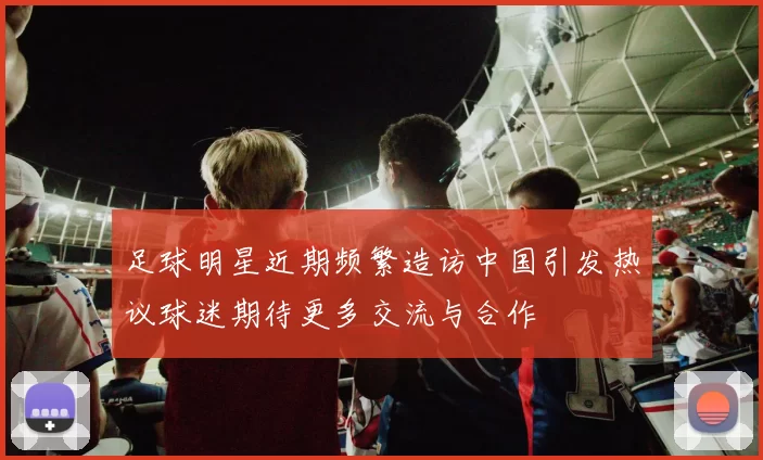 足球明星近期频繁造访中国引发热议球迷期待更多交流与合作