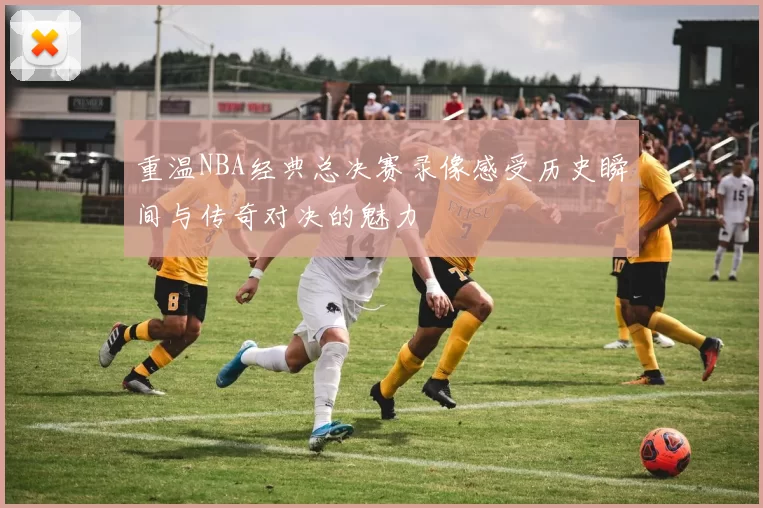 重温NBA经典总决赛录像感受历史瞬间与传奇对决的魅力