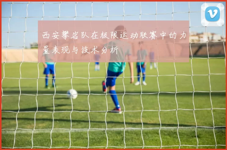 西安攀岩队在极限运动联赛中的力量表现与技术分析