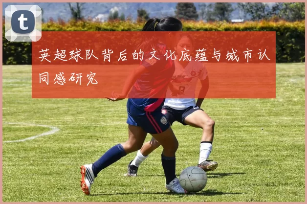 英超球队背后的文化底蕴与城市认同感研究