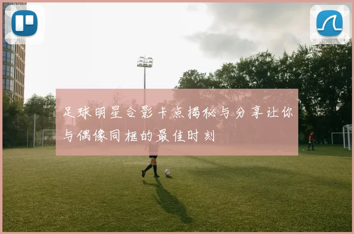 足球明星合影卡点揭秘与分享让你与偶像同框的最佳时刻