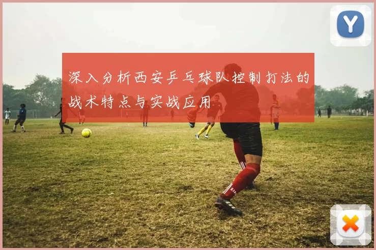 深入分析西安乒乓球队控制打法的战术特点与实战应用