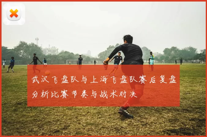 武汉飞盘队与上海飞盘队赛后复盘分析比赛节奏与战术对决
