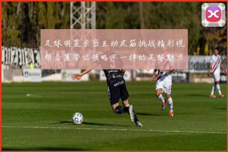 足球明星亲密互动皮筋挑战精彩视频合集带你领略不一样的足球魅力