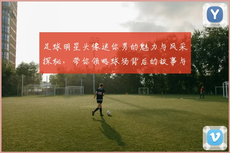 足球明星头像迷你男的魅力与风采探秘，带你领略球场背后的故事与激情