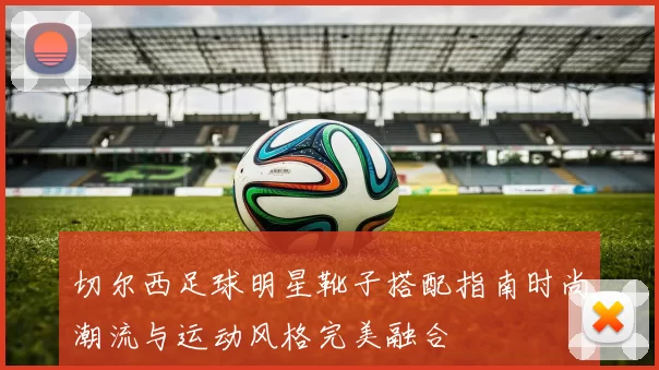 切尔西足球明星靴子搭配指南时尚潮流与运动风格完美融合