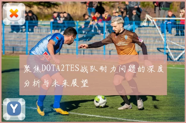 聚焦DOTA2TES战队耐力问题的深度分析与未来展望